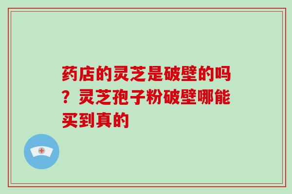 药店的灵芝是破壁的吗?灵芝孢子粉破壁哪能买到真的