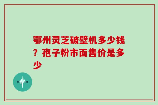 鄂州灵芝破壁机多少钱?孢子粉市面售价是多少