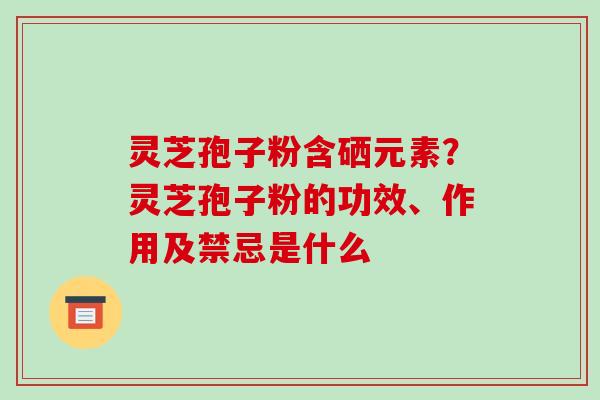 灵芝孢子粉含硒元素?灵芝孢子粉的功效、作用及禁忌是什么