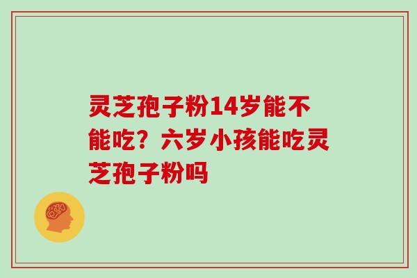 灵芝孢子粉14岁能不能吃?六岁小孩能吃灵芝孢子粉吗
