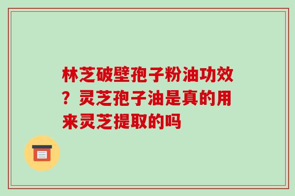 林芝破壁孢子粉油功效?灵芝孢子油是真的用来灵芝提取的吗