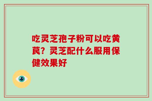 吃灵芝孢子粉可以吃黄苠?灵芝配什么服用保健效果好