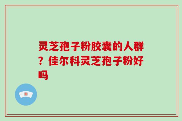 灵芝孢子粉胶囊的人群？佳尔科灵芝孢子粉好吗