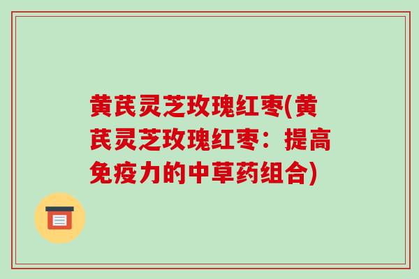 黄芪灵芝玫瑰红枣(黄芪灵芝玫瑰红枣:提高免疫力的中草药组合)