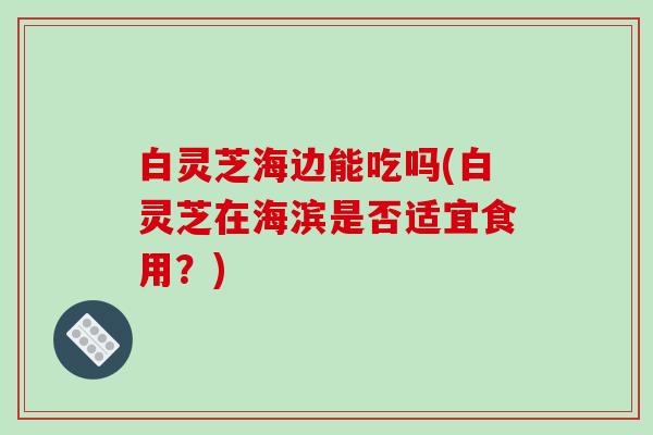 白灵芝海边能吃吗(白灵芝在海滨是否适宜食用?)