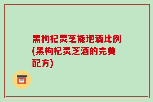 黑枸杞灵芝能泡酒比例(黑枸杞灵芝酒的完美配方)
