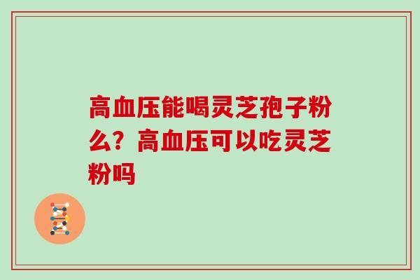 高血压能喝灵芝孢子粉么?高血压可以吃灵芝粉吗