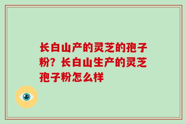 长白山产的灵芝的孢子粉?长白山生产的灵芝孢子粉怎么样