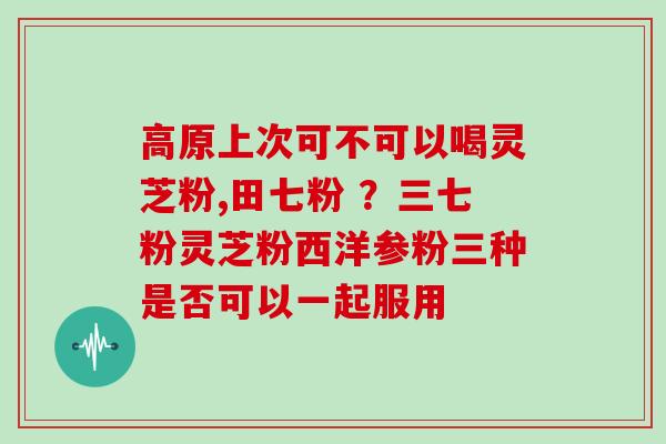 高原上次可不可以喝灵芝粉,田七粉 ?三七粉灵芝粉西洋参粉三种是否可以一起服用