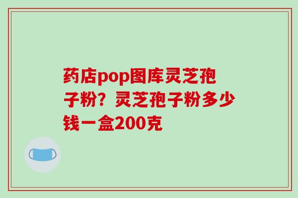 药店pop图库灵芝孢子粉？灵芝孢子粉多少钱一盒200克