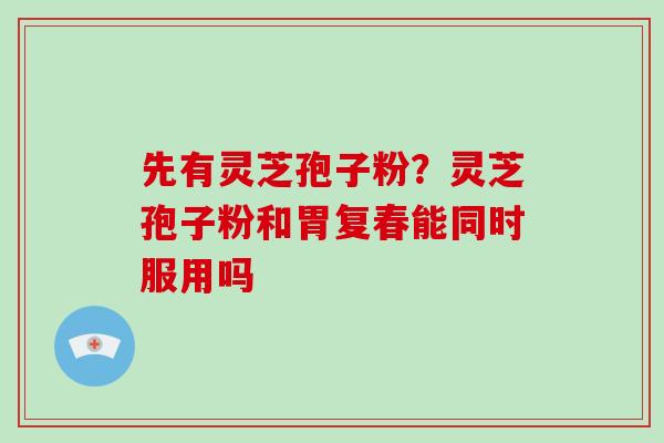 先有灵芝孢子粉?灵芝孢子粉和胃复春能同时服用吗