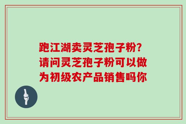 跑江湖卖灵芝孢子粉?请问灵芝孢子粉可以做为初级农产品销售吗你