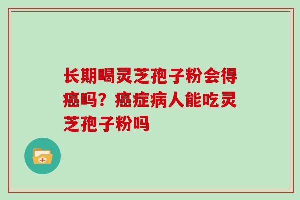 长期喝灵芝孢子粉会得癌吗?癌症病人能吃灵芝孢子粉吗