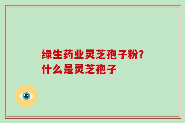 绿生药业灵芝孢子粉?什么是灵芝孢子