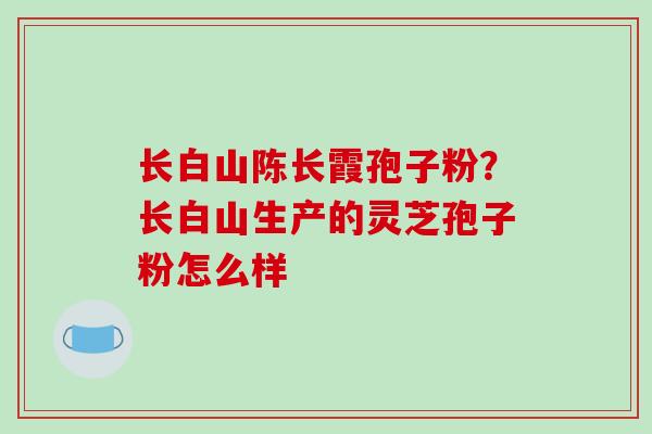 长白山陈长霞孢子粉?长白山生产的灵芝孢子粉怎么样