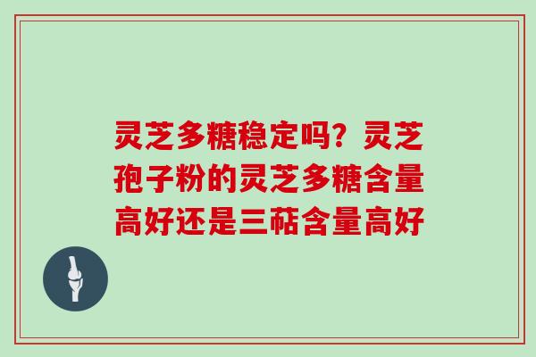 灵芝多糖稳定吗？灵芝孢子粉的灵芝多糖含量高好还是三萜含量高好
