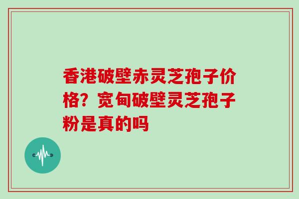 香港破壁赤灵芝孢子价格?宽甸破壁灵芝孢子粉是真的吗