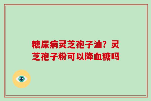 糖尿病灵芝孢子油？灵芝孢子粉可以降血糖吗