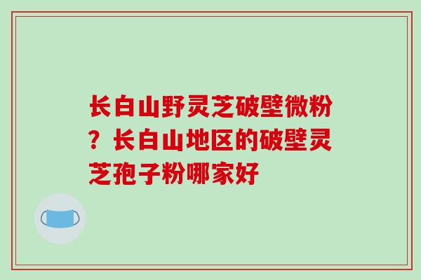 长白山野灵芝破壁微粉?长白山地区的破壁灵芝孢子粉哪家好