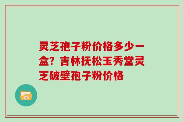 灵芝孢子粉价格多少一盒?吉林抚松玉秀堂灵芝破壁孢子粉价格