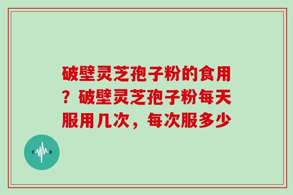 破壁灵芝孢子粉的食用?破壁灵芝孢子粉每天服用几次,每次服多少