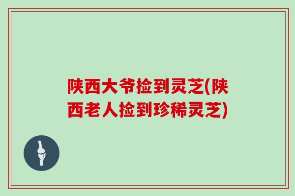 陕西大爷捡到灵芝(陕西老人捡到珍稀灵芝)