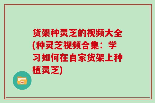 货架种灵芝的视频大全(种灵芝视频合集：学习如何在自家货架上种植灵芝)