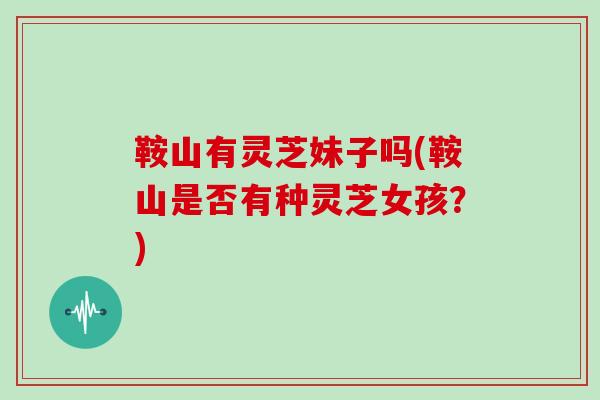 鞍山有灵芝妹子吗(鞍山是否有种灵芝女孩?)
