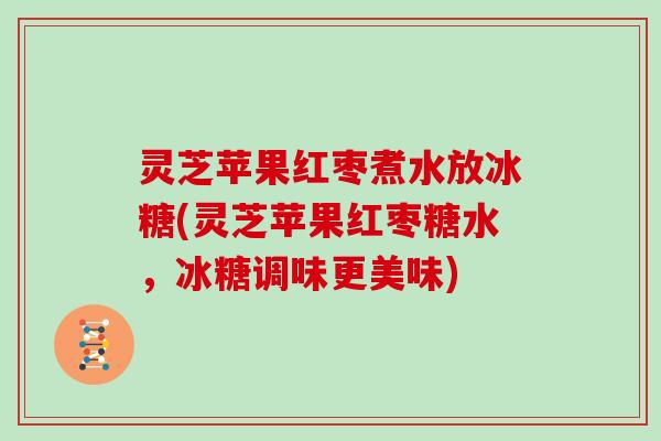 灵芝苹果红枣煮水放冰糖(灵芝苹果红枣糖水,冰糖调味更美味)