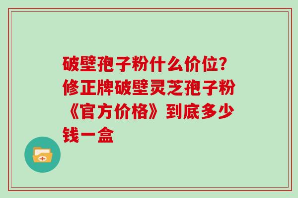 破壁孢子粉什么价位？修正牌破壁灵芝孢子粉《官方价格》到底多少钱一盒