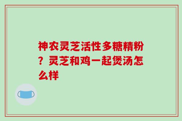 神农灵芝活性多糖精粉?灵芝和鸡一起煲汤怎么样