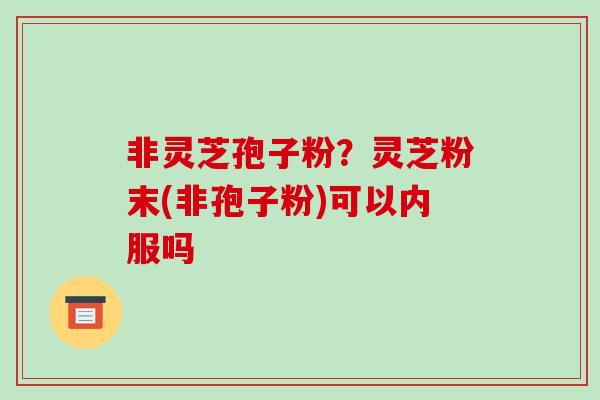 非灵芝孢子粉？灵芝粉末(非孢子粉)可以内服吗
