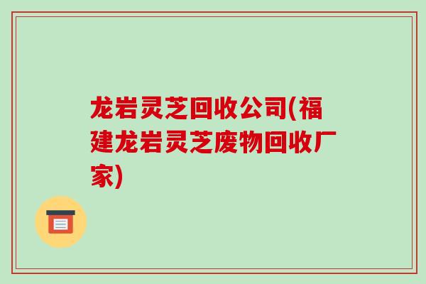 龙岩灵芝回收公司(福建龙岩灵芝废物回收厂家)