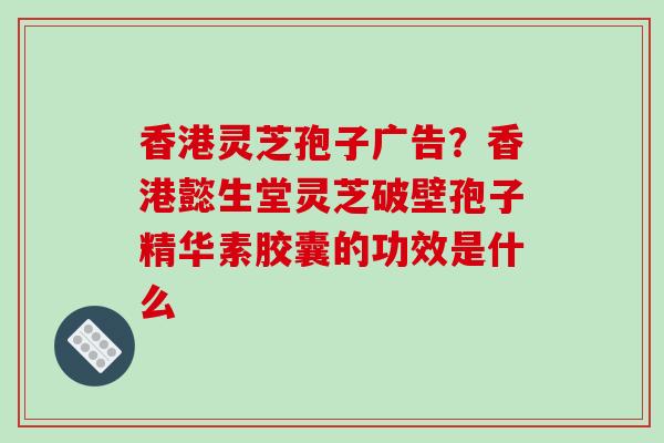 香港灵芝孢子广告?香港懿生堂灵芝破壁孢子精华素胶囊的功效是什么