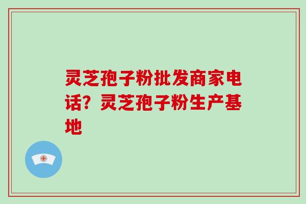 灵芝孢子粉批发商家电话？灵芝孢子粉生产基地
