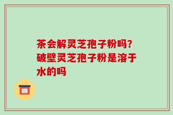 茶会解灵芝孢子粉吗？破壁灵芝孢子粉是溶于水的吗