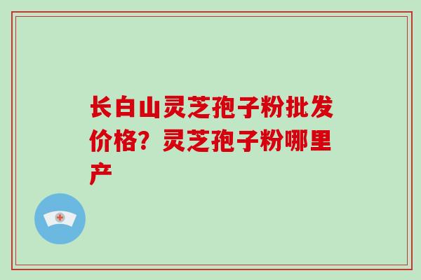长白山灵芝孢子粉批发价格?灵芝孢子粉哪里产