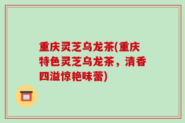 重庆灵芝乌龙茶(重庆特色灵芝乌龙茶,清香四溢惊艳味蕾)