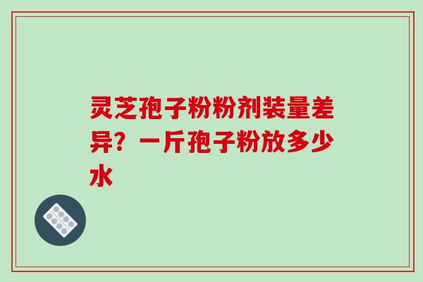 灵芝孢子粉粉剂装量差异?一斤孢子粉放多少水