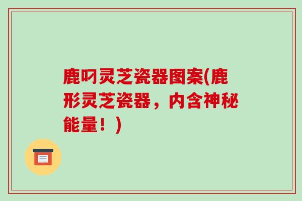 鹿叼灵芝瓷器图案(鹿形灵芝瓷器,内含神秘能量!)