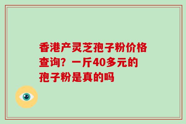 香港产灵芝孢子粉价格查询？一斤40多元的孢子粉是真的吗