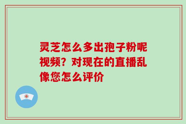 灵芝怎么多出孢子粉呢视频?对现在的直播乱像您怎么评价