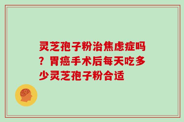 灵芝孢子粉治焦虑症吗?胃癌手术后每天吃多少灵芝孢子粉合适