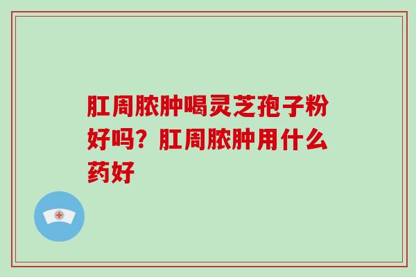 肛周脓肿喝灵芝孢子粉好吗?肛周脓肿用什么药好