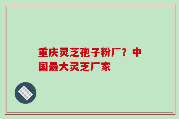 重庆灵芝孢子粉厂?中国最大灵芝厂家