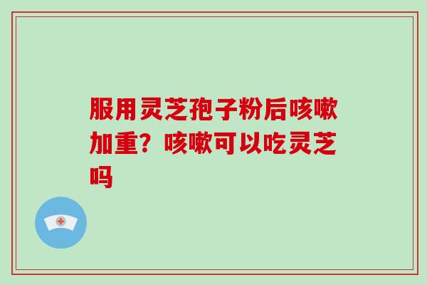 服用灵芝孢子粉后咳嗽加重？咳嗽可以吃灵芝吗