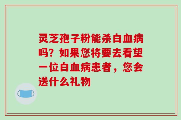 灵芝孢子粉能杀白血病吗?如果您将要去看望一位白血病患者,您会送什么礼物