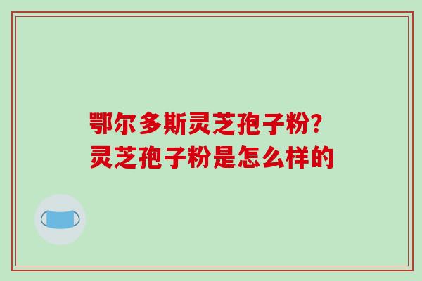 鄂尔多斯灵芝孢子粉？灵芝孢子粉是怎么样的
