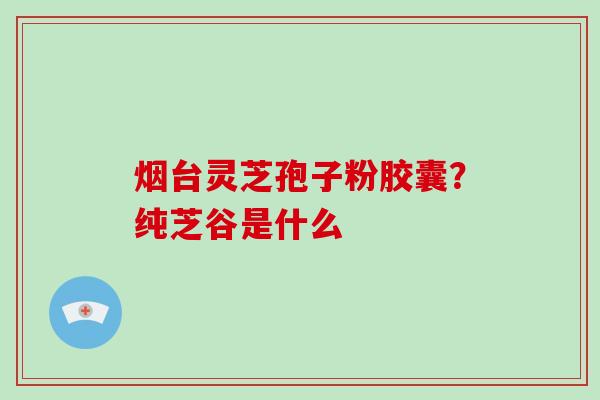 烟台灵芝孢子粉胶囊?纯芝谷是什么