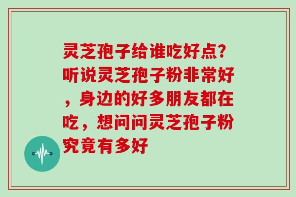 灵芝孢子给谁吃好点?听说灵芝孢子粉非常好,身边的好多朋友都在吃,想问问灵芝孢子粉究竟有多好